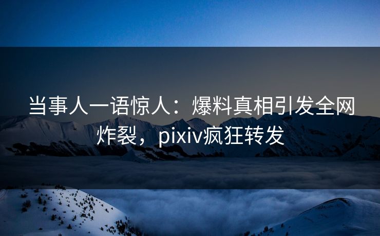 当事人一语惊人：爆料真相引发全网炸裂，pixiv疯狂转发
