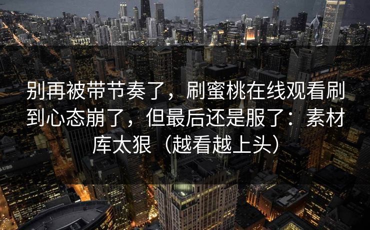 别再被带节奏了，刷蜜桃在线观看刷到心态崩了，但最后还是服了：素材库太狠（越看越上头）