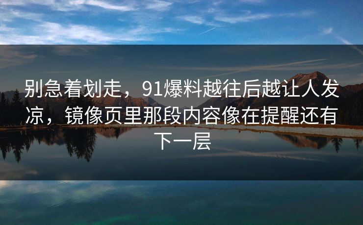 别急着划走,91爆料越往后越让人发凉,镜像页里那段内容像在提醒还有下一层 别急着划走,91爆料越往后越让人发凉,镜像页里那段内容像在提醒还有下一层