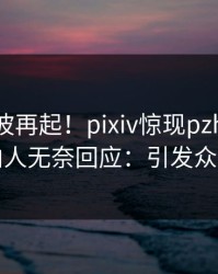 刚刚风波再起！pixiv惊现pzhan，圈内人无奈回应：引发众怒