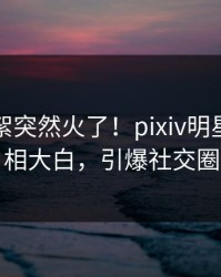 刚刚花絮突然火了！pixiv明星居然真相大白，引爆社交圈