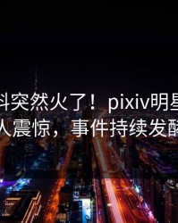 深夜爆料突然火了！pixiv明星居然令人震惊，事件持续发酵