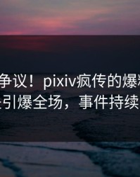 大V回应争议！pixiv疯传的爆料背后竟然是引爆全场，事件持续发酵