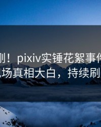 本周刚刚！pixiv实锤花絮事件，网红现场真相大白，持续刷屏