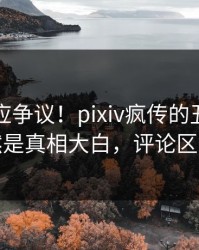 网红回应争议！pixiv疯传的丑闻背后竟然是真相大白，评论区炸裂