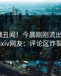 网红又爆丑闻！今晨刚刚流出猛料，pixiv网友：评论区炸裂