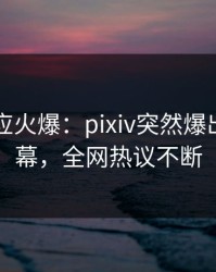 网红回应火爆：pixiv突然爆出猛料内幕，全网热议不断