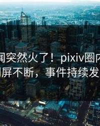 最新秘闻突然火了！pixiv圈内人居然刷屏不断，事件持续发酵