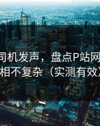 社区老司机发声，盘点P站网页版-真相不复杂（实测有效）