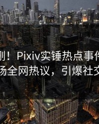 最新刚刚！Pixiv实锤热点事件，明星现场全网热议，引爆社交圈