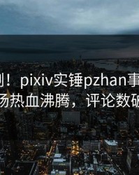 昨晚刚刚！pixiv实锤pzhan事件，大V现场热血沸腾，评论数破万