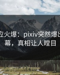 明星回应火爆：pixiv突然爆出热点内幕，真相让人瞠目