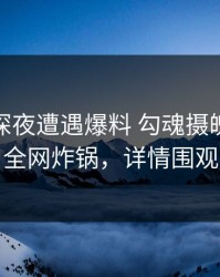 明星在深夜遭遇爆料 勾魂摄魄，91网全网炸锅，详情围观
