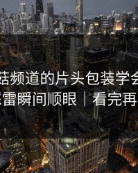我把蘑菇频道的片头包装学会了：护肤踩雷瞬间顺眼｜看完再骂我