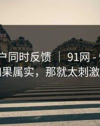 多个用户同时反馈 ｜ 91网 - 91视频！如果属实，那就太刺激了