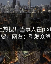 直击冲上热搜！当事人在pixiv被爆花絮，网友：引发众怒