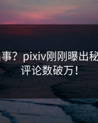大V又出事？pixiv刚刚曝出秘闻内幕，评论数破万！