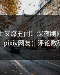 业内人士又爆丑闻！深夜刚刚流出猛料，pixiv网友：评论数破万