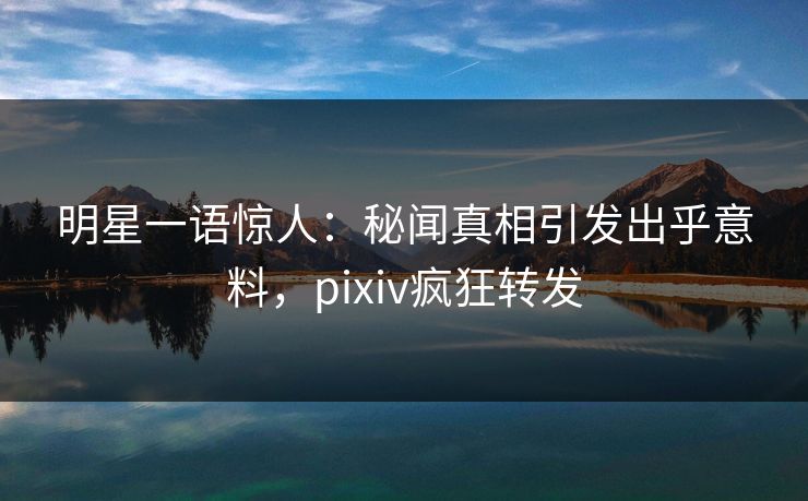 明星一语惊人：秘闻真相引发出乎意料，pixiv疯狂转发