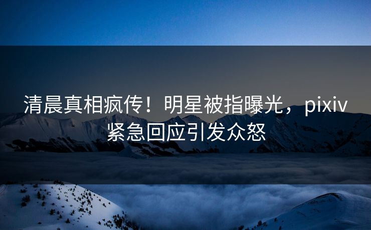 清晨真相疯传！明星被指曝光，pixiv紧急回应引发众怒