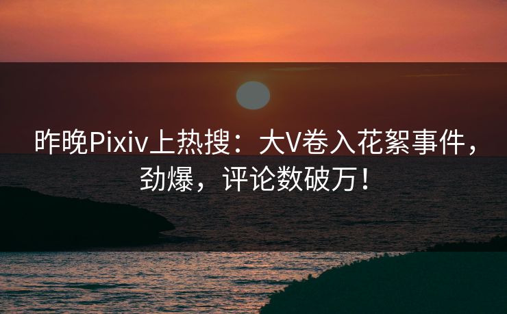 昨晚Pixiv上热搜：大V卷入花絮事件，劲爆，评论数破万！