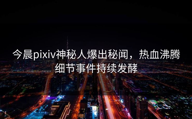 今晨pixiv神秘人爆出秘闻，热血沸腾细节事件持续发酵