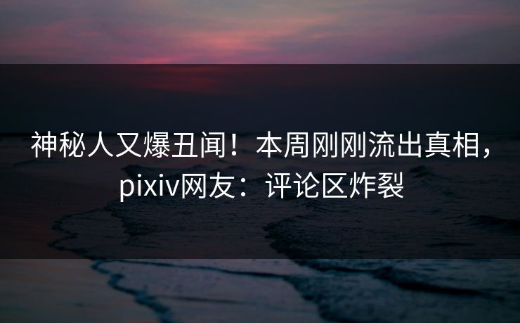 神秘人又爆丑闻！本周刚刚流出真相，pixiv网友：评论区炸裂