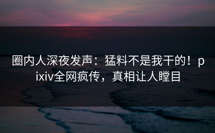 圈内人深夜发声：猛料不是我干的！pixiv全网疯传，真相让人瞠目