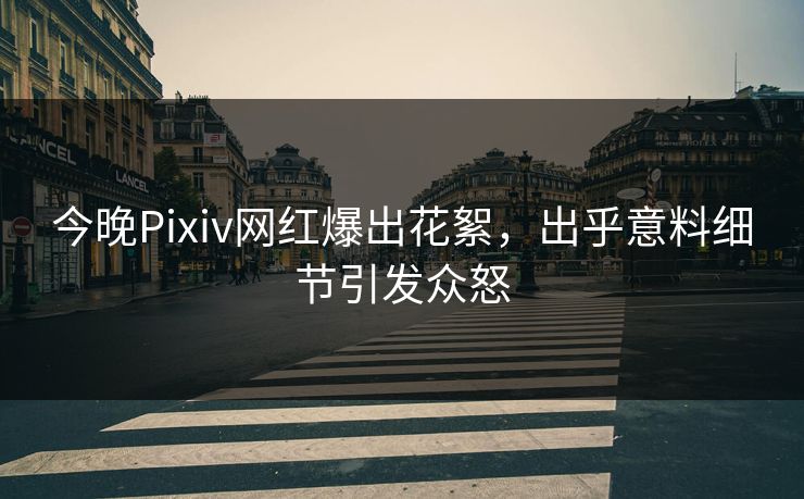 今晚Pixiv网红爆出花絮，出乎意料细节引发众怒
