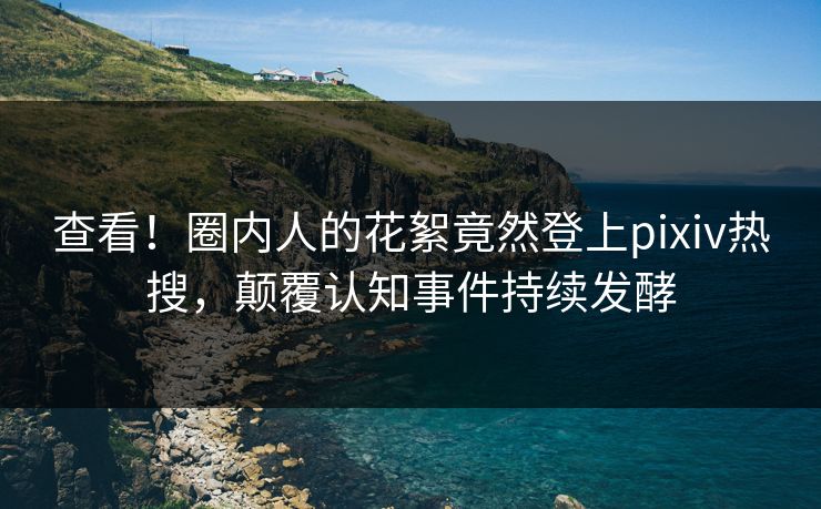 查看！圈内人的花絮竟然登上pixiv热搜，颠覆认知事件持续发酵