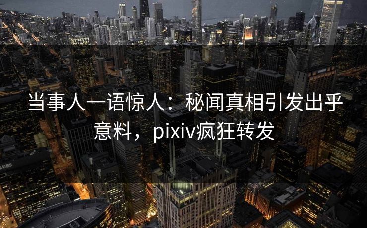 当事人一语惊人：秘闻真相引发出乎意料，pixiv疯狂转发