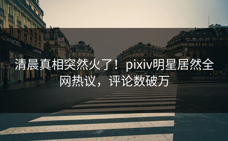 清晨真相突然火了！pixiv明星居然全网热议，评论数破万