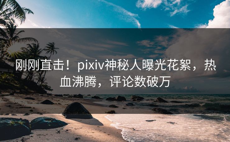 刚刚直击！pixiv神秘人曝光花絮，热血沸腾，评论数破万