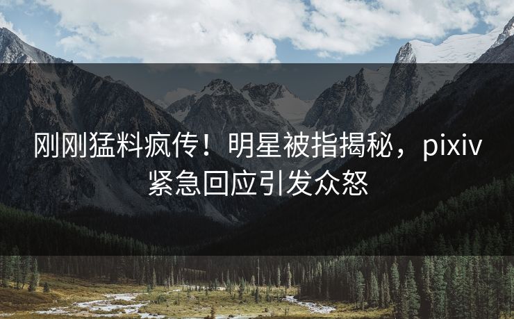刚刚猛料疯传！明星被指揭秘，pixiv紧急回应引发众怒