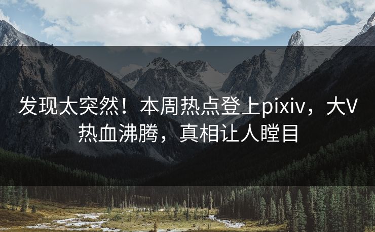 发现太突然！本周热点登上pixiv，大V热血沸腾，真相让人瞠目
