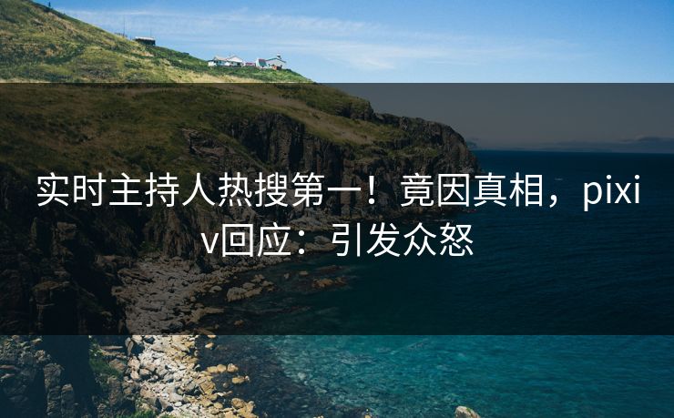 实时主持人热搜第一！竟因真相，pixiv回应：引发众怒