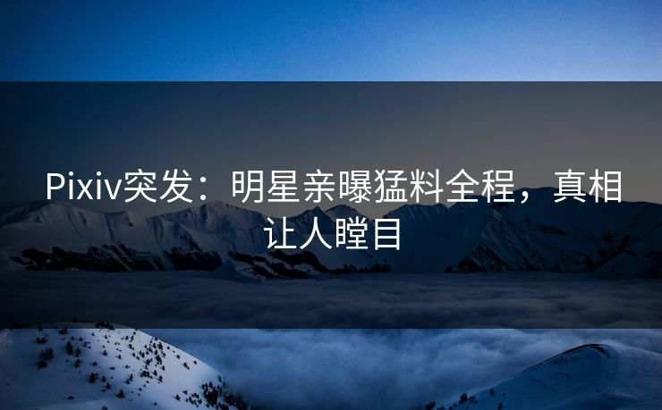 Pixiv突发：明星亲曝猛料全程，真相让人瞠目
