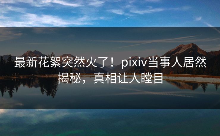 最新花絮突然火了！pixiv当事人居然揭秘，真相让人瞠目