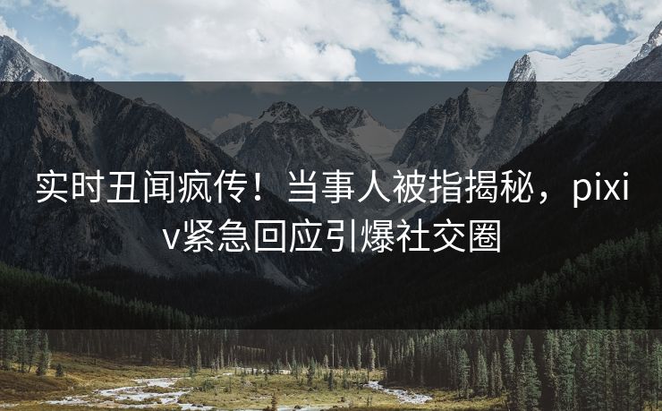 实时丑闻疯传！当事人被指揭秘，pixiv紧急回应引爆社交圈