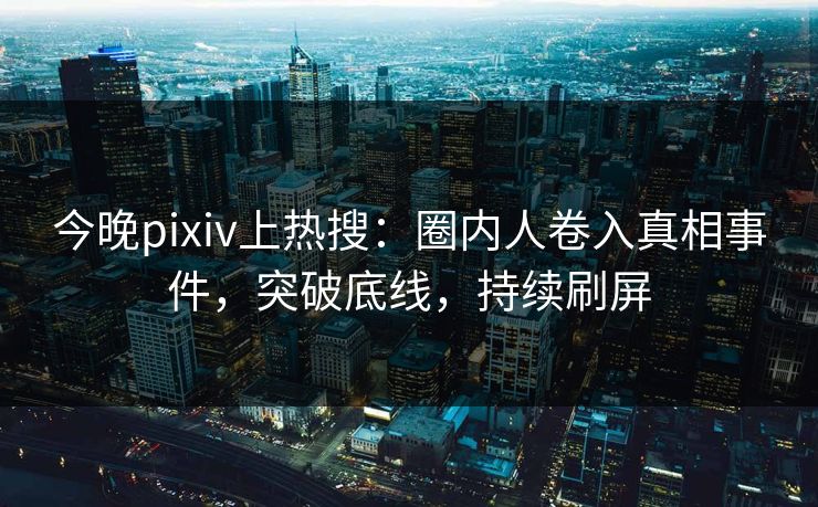 今晚pixiv上热搜：圈内人卷入真相事件，突破底线，持续刷屏