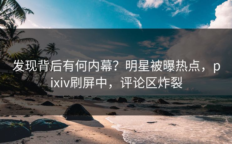 发现背后有何内幕？明星被曝热点，pixiv刷屏中，评论区炸裂