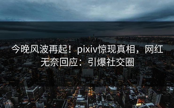 今晚风波再起！pixiv惊现真相，网红无奈回应：引爆社交圈