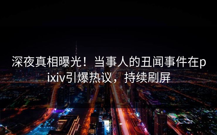 深夜真相曝光！当事人的丑闻事件在pixiv引爆热议，持续刷屏