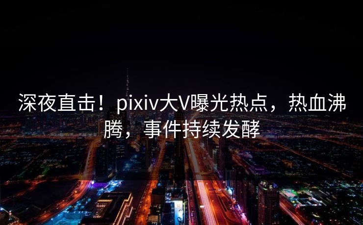 深夜直击！pixiv大V曝光热点，热血沸腾，事件持续发酵