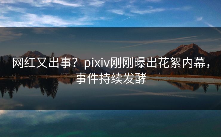 网红又出事？pixiv刚刚曝出花絮内幕，事件持续发酵