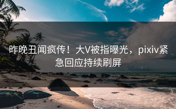 昨晚丑闻疯传！大V被指曝光，pixiv紧急回应持续刷屏