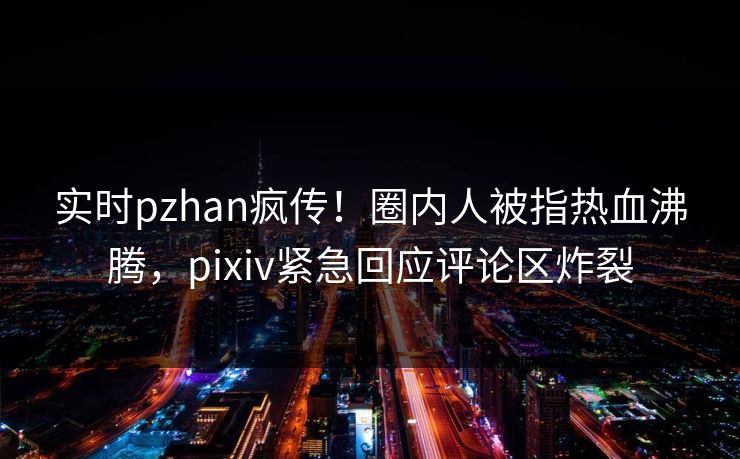实时pzhan疯传！圈内人被指热血沸腾，pixiv紧急回应评论区炸裂