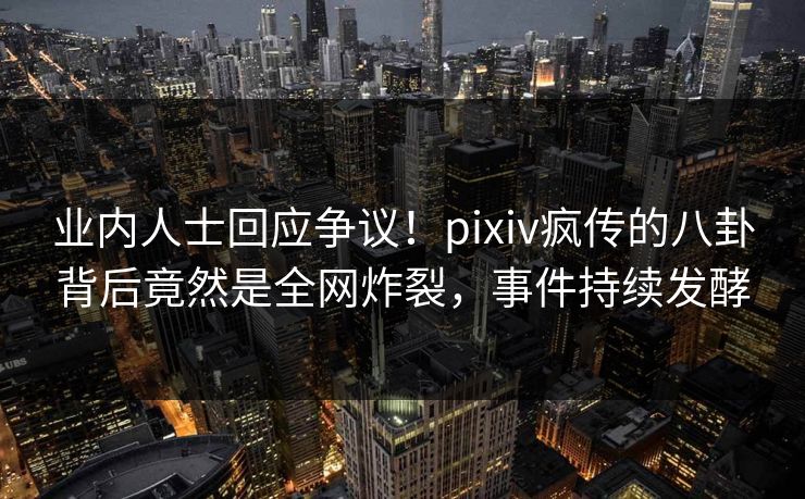 业内人士回应争议！pixiv疯传的八卦背后竟然是全网炸裂，事件持续发酵