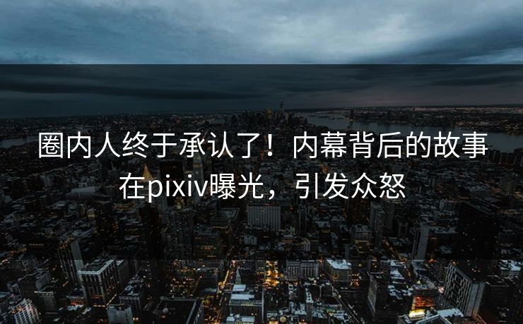 圈内人终于承认了！内幕背后的故事在pixiv曝光，引发众怒