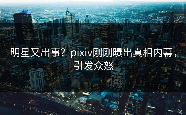 明星又出事？pixiv刚刚曝出真相内幕，引发众怒